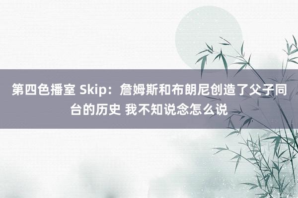 第四色播室 Skip：詹姆斯和布朗尼创造了父子同台的历史 我不知说念怎么说