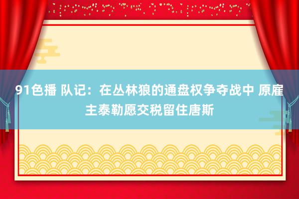 91色播 队记：在丛林狼的通盘权争夺战中 原雇主泰勒愿交税留住唐斯