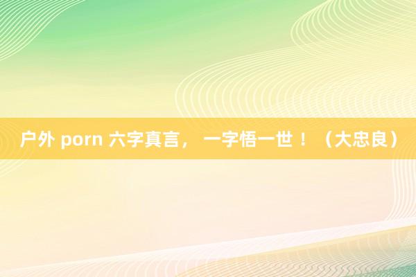 户外 porn 六字真言， 一字悟一世 ！（大忠良）