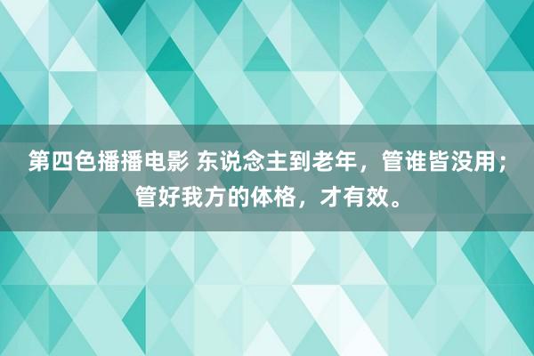 第四色播播电影 东说念主到老年，管谁皆没用；管好我方的体格，才有效。