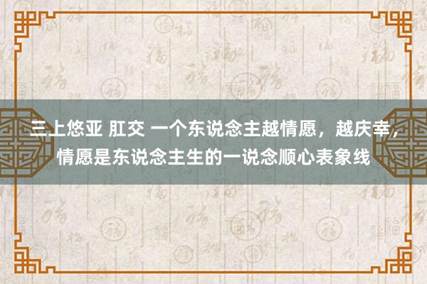 三上悠亚 肛交 一个东说念主越情愿，越庆幸，情愿是东说念主生的一说念顺心表象线