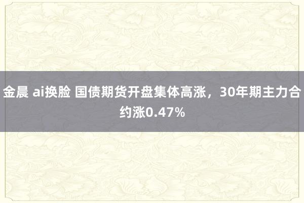 金晨 ai换脸 国债期货开盘集体高涨，30年期主力合约涨0.47%