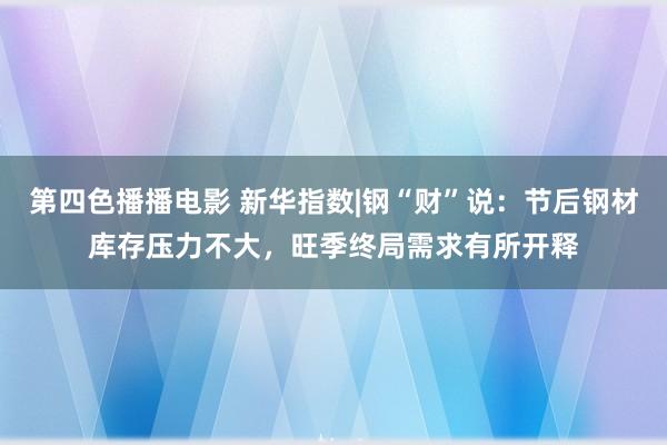 第四色播播电影 新华指数|钢“财”说：节后钢材库存压力不大，旺季终局需求有所开释