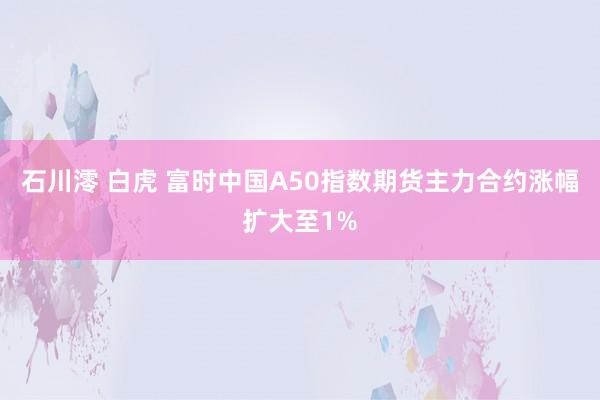 石川澪 白虎 富时中国A50指数期货主力合约涨幅扩大至1%