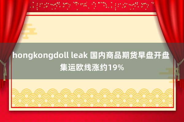 hongkongdoll leak 国内商品期货早盘开盘 集运欧线涨约19%