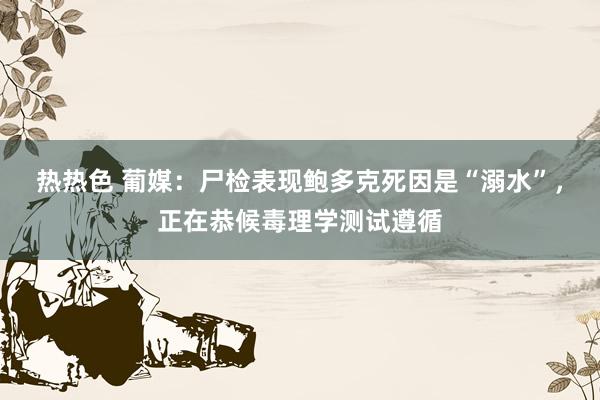 热热色 葡媒：尸检表现鲍多克死因是“溺水”，正在恭候毒理学测试遵循