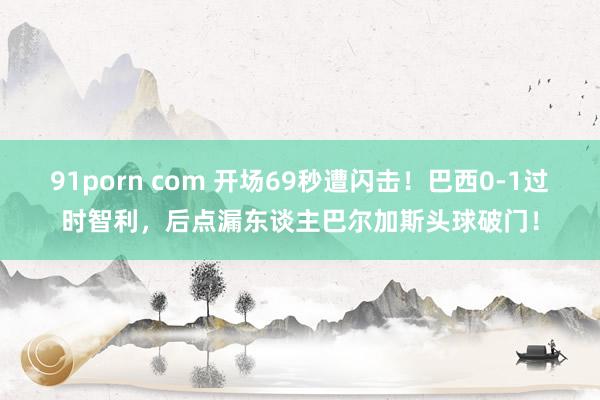 91porn com 开场69秒遭闪击！巴西0-1过时智利，后点漏东谈主巴尔加斯头球破门！