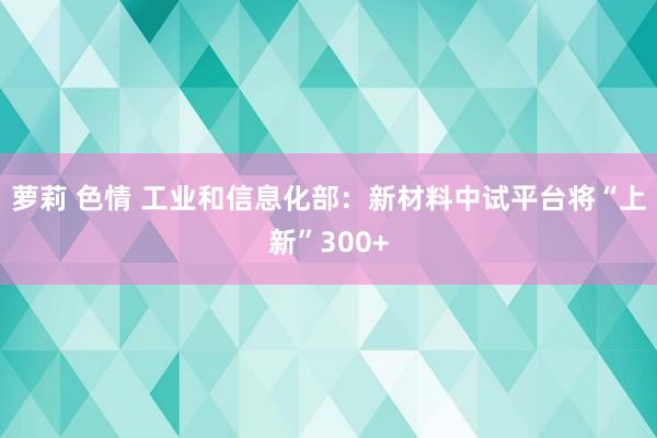 萝莉 色情 工业和信息化部：新材料中试平台将“上新”300+