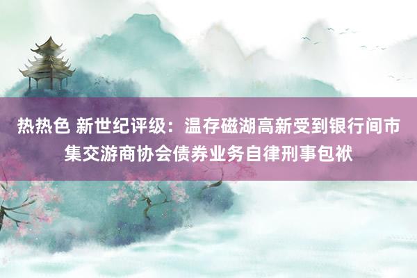 热热色 新世纪评级：温存磁湖高新受到银行间市集交游商协会债券业务自律刑事包袱