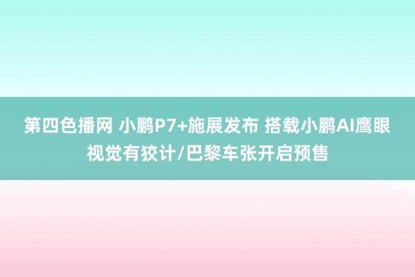 第四色播网 小鹏P7+施展发布 搭载小鹏AI鹰眼视觉有狡计/巴黎车张开启预售