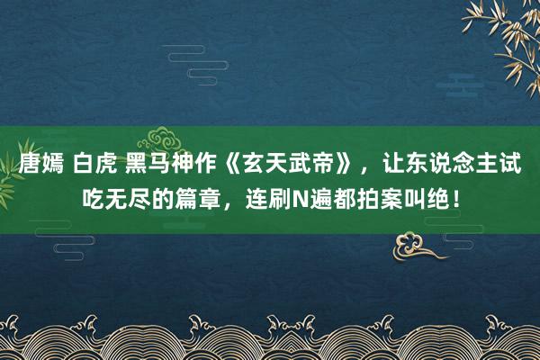 唐嫣 白虎 黑马神作《玄天武帝》，让东说念主试吃无尽的篇章，连刷N遍都拍案叫绝！