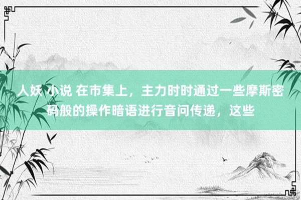 人妖 小说 在市集上，主力时时通过一些摩斯密码般的操作暗语进行音问传递，这些