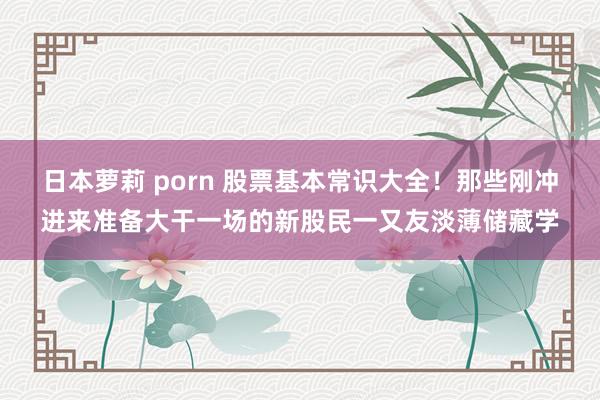 日本萝莉 porn 股票基本常识大全！那些刚冲进来准备大干一场的新股民一又友淡薄储藏学