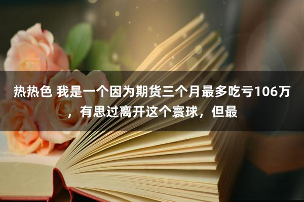 热热色 我是一个因为期货三个月最多吃亏106万，有思过离开这个寰球，但最