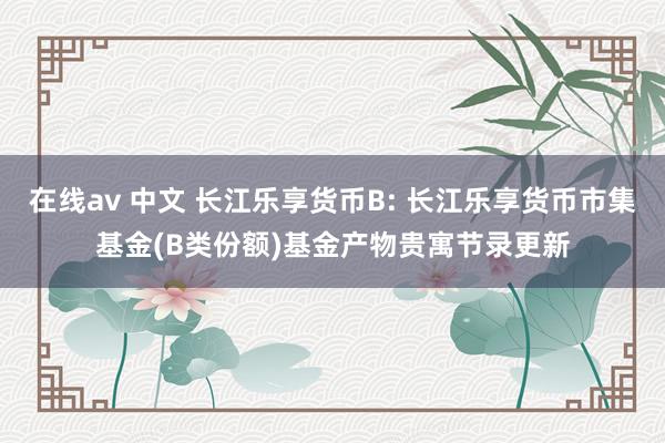 在线av 中文 长江乐享货币B: 长江乐享货币市集基金(B类份额)基金产物贵寓节录更新