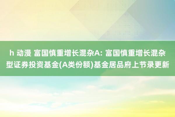 h 动漫 富国慎重增长混杂A: 富国慎重增长混杂型证券投资基金(A类份额)基金居品府上节录更新