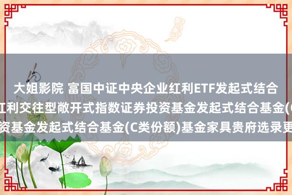 大姐影院 富国中证中央企业红利ETF发起式结合C: 富国中证中央企业红利交往型敞开式指数证券投资基金发起式结合基金(C类份额)基金家具贵府选录更新