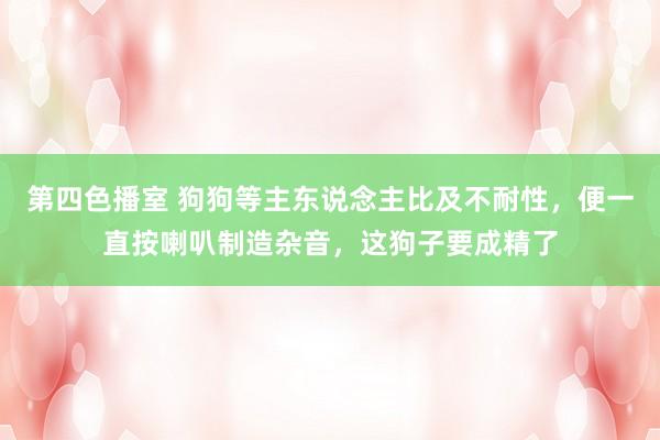 第四色播室 狗狗等主东说念主比及不耐性，便一直按喇叭制造杂音，这狗子要成精了