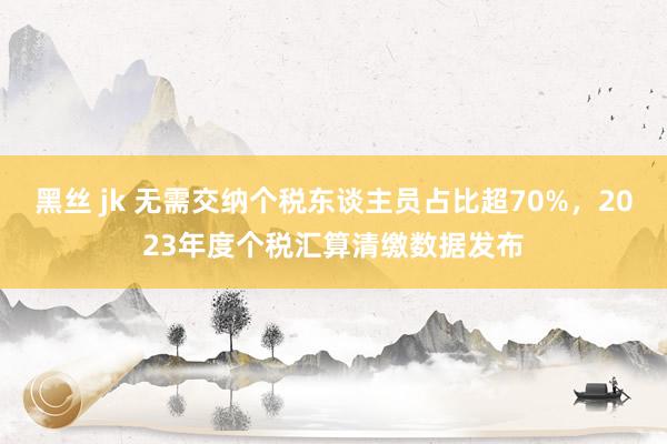 黑丝 jk 无需交纳个税东谈主员占比超70%，2023年度个税汇算清缴数据发布