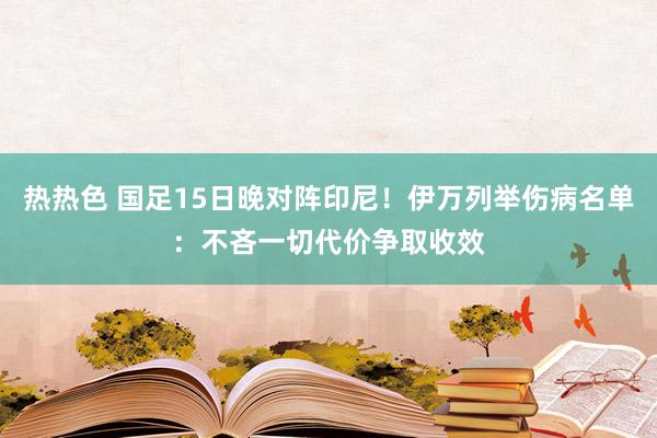 热热色 国足15日晚对阵印尼！伊万列举伤病名单：不吝一切代价争取收效