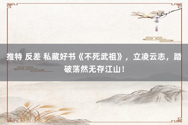 推特 反差 私藏好书《不死武祖》，立凌云志，踏破荡然无存江山！