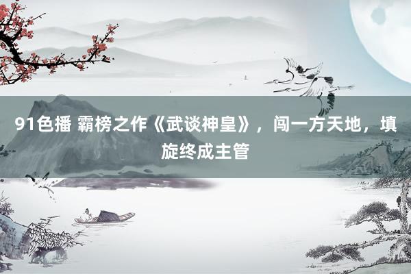 91色播 霸榜之作《武谈神皇》，闯一方天地，填旋终成主管