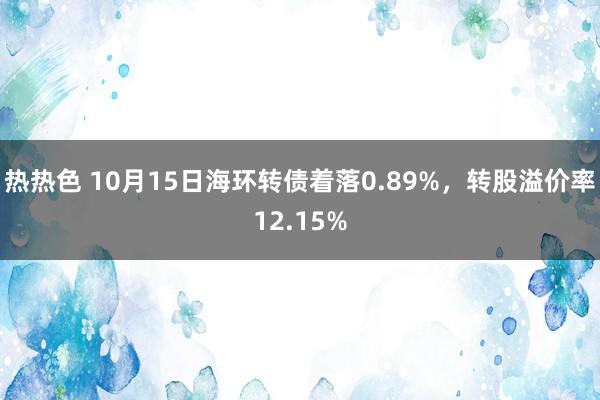 热热色 10月15日海环转债着落0.89%，转股溢价率12.15%