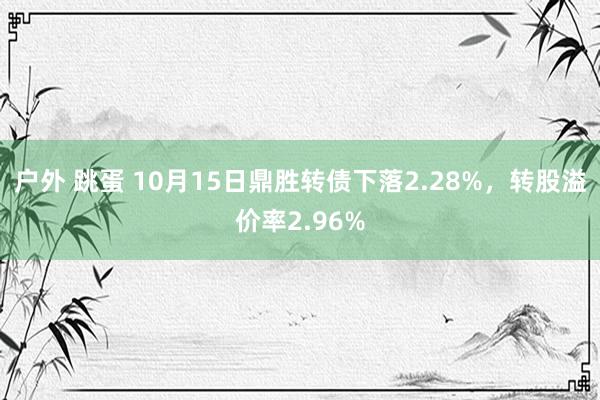 户外 跳蛋 10月15日鼎胜转债下落2.28%，转股溢价率2.96%