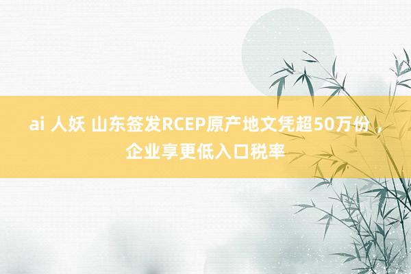 ai 人妖 山东签发RCEP原产地文凭超50万份 ，企业享更低入口税率