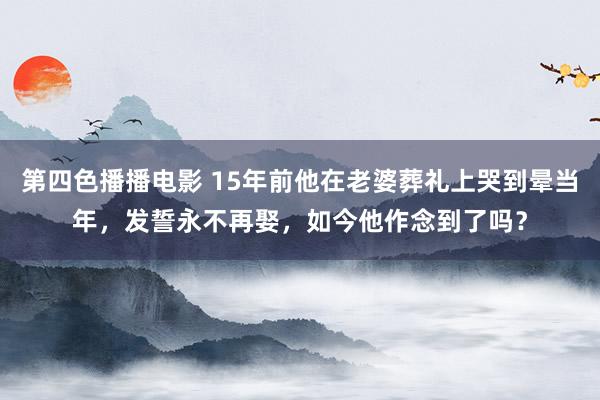 第四色播播电影 15年前他在老婆葬礼上哭到晕当年，发誓永不再娶，如今他作念到了吗？