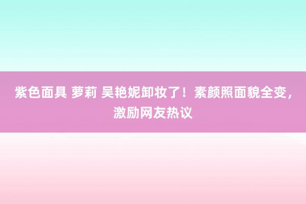 紫色面具 萝莉 吴艳妮卸妆了！素颜照面貌全变，激励网友热议