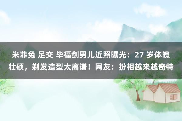 米菲兔 足交 毕福剑男儿近照曝光：27 岁体魄壮硕，剃发造型太离谱！网友：扮相越来越奇特