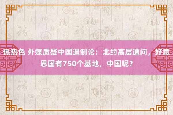 热热色 外媒质疑中国遏制论：北约高层遭问，好意思国有750个基地，中国呢？