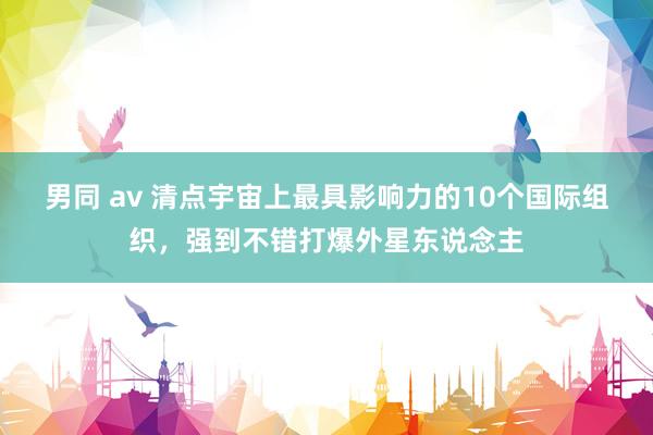 男同 av 清点宇宙上最具影响力的10个国际组织，强到不错打爆外星东说念主