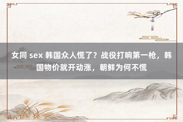 女同 sex 韩国众人慌了？战役打响第一枪，韩国物价就开动涨，朝鲜为何不慌