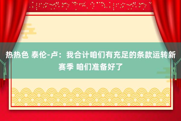 热热色 泰伦-卢：我合计咱们有充足的条款运转新赛季 咱们准备好了