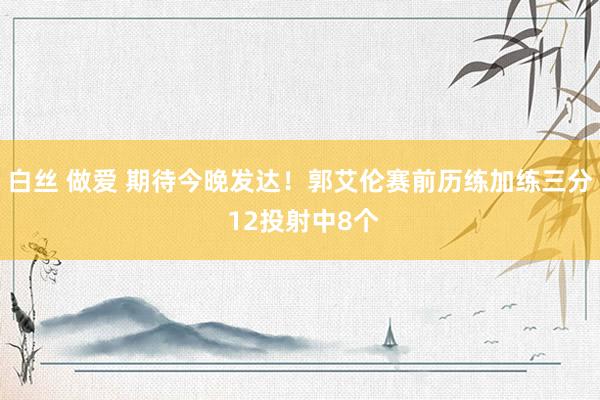 白丝 做爱 期待今晚发达！郭艾伦赛前历练加练三分 12投射中8个