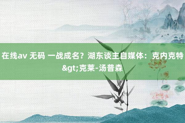 在线av 无码 一战成名？湖东谈主自媒体：克内克特>克莱-汤普森