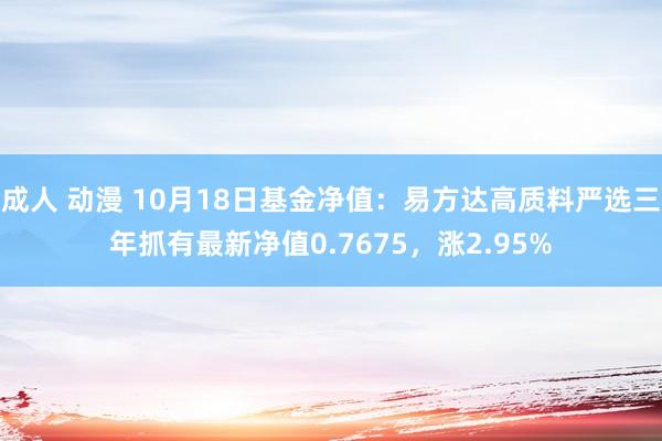 成人 动漫 10月18日基金净值：易方达高质料严选三年抓有最新净值0.7675，涨2.95%