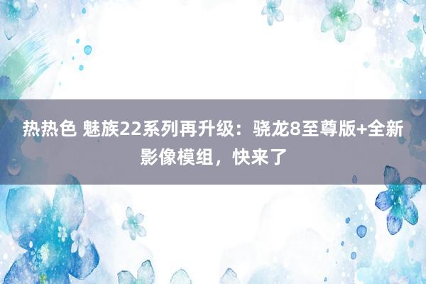 热热色 魅族22系列再升级：骁龙8至尊版+全新影像模组，快来了