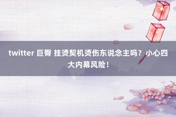 twitter 巨臀 挂烫契机烫伤东说念主吗？小心四大内幕风险！