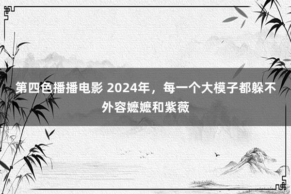 第四色播播电影 2024年，每一个大模子都躲不外容嬷嬷和紫薇