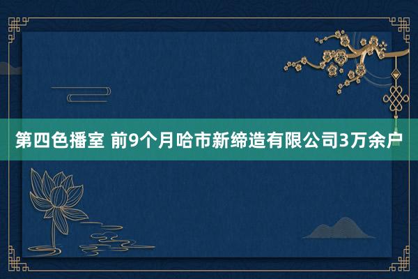 第四色播室 前9个月哈市新缔造有限公司3万余户