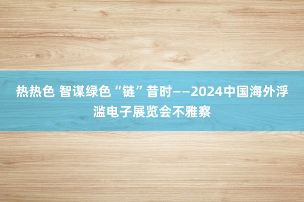 热热色 智谋绿色“链”昔时——2024中国海外浮滥电子展览会不雅察