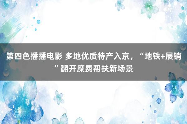 第四色播播电影 多地优质特产入京，“地铁+展销”翻开糜费帮扶新场景