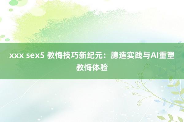 xxx sex5 教悔技巧新纪元：臆造实践与AI重塑教悔体验