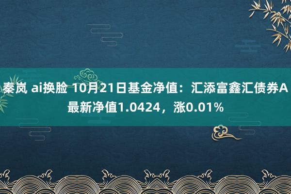 秦岚 ai换脸 10月21日基金净值：汇添富鑫汇债券A最新净值1.0424，涨0.01%