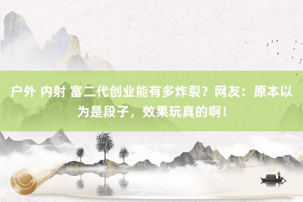 户外 内射 富二代创业能有多炸裂？网友：原本以为是段子，效果玩真的啊！