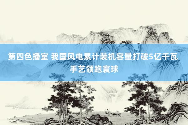 第四色播室 我国风电累计装机容量打破5亿千瓦 手艺领跑寰球