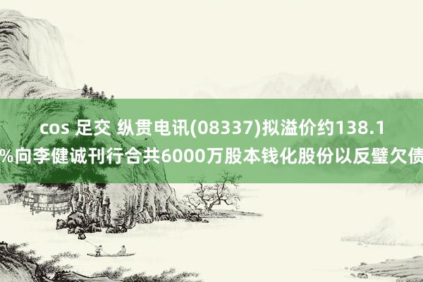 cos 足交 纵贯电讯(08337)拟溢价约138.1%向李健诚刊行合共6000万股本钱化股份以反璧欠债